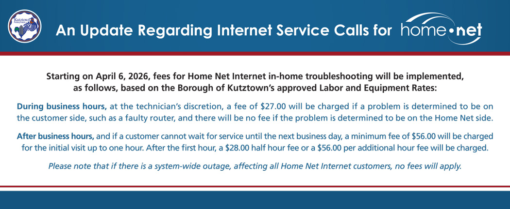 Starting on April 6, 2026, fees for Home Net Internet in-home troubleshooting will be implemented, as follows, based on the Borough of Kutztown’s approved Labor and Equipment Rates: During business hours, at the technician’s discretion, a fee of $27.00 will be charged if a problem is determined to be on the customer side, such as a faulty router, and there will be no fee if the problem is determined to be on the Home Net side. After business hours, and if a customer cannot wait for service until the next business day, a minimum fee of $56.00 will be charged for the initial visit up to one hour. After the first hour, a $28.00 half hour fee or a $56.00 per additional hour fee will be charged. Please note that if there is a system-wide outage, affecting all Home Net Internet customers, no fees will apply.