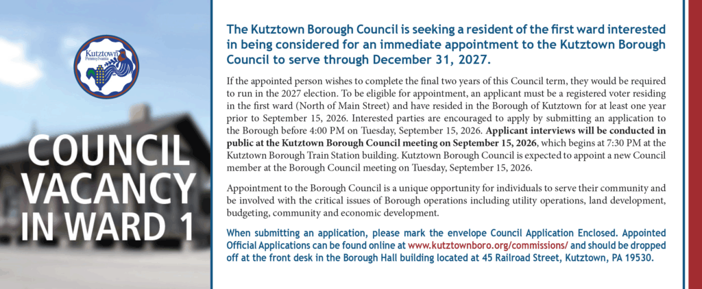 Council Vacancy in Ward 1: The Kutztown Borough Council is seeking a resident of the first ward interested in being considered for an immediate appointment to the Kutztown Borough Council to serve through December 31, 2027. If the appointed person wishes to complete the final two years of this Council term, they would be required to run in the 2027 election. To be eligible for appointment, an applicant must be a registered voter residing in the first ward (North of Main Street) and have resided in the Borough of Kutztown for at least one year prior to September 15, 2026. Interested parties are encouraged to apply by submitting an application to the Borough before 4:00 PM on Tuesday, September 15, 2026. Applicant interviews will be conducted in public at the Kutztown Borough Council meeting on September 15, 2026, which begins at 7:30 PM at the Kutztown Borough Train Station building. Kutztown Borough Council is expected to appoint a new Council member at the Borough Council meeting on Tuesday, September 15, 2026. Appointment to the Borough Council is a unique opportunity for individuals to serve their community and be involved with the critical issues of Borough operations including utility operations, land development, budgeting, community and economic development. When submitting an application, please mark the envelope Council Application Enclosed. Appointed Official Applications can be found online at www.kutztownboro.org/commissions/ and should be dropped off at the front desk in the Borough Hall building located at 45 Railroad Street, Kutztown, PA 19530.