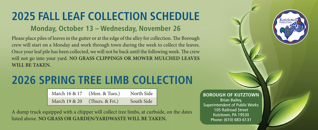 2025 Fall Leaf Collection is scheduled Monday, October 13 through Wednesday, November 26. Please place piles of leaves in the gutter or at the edge of the alley for collection. The Borough crew will start on a Monday and work through town during the week to collect the leaves. Once your leaf pile has been collected, we will not be back until the following week. The crew will not go into your yard. NO GRASS CLIPPINGS OR MOWER MULCHED LEAVES WILL BE TAKEN. 2026 Spring Tree Limb Collection is scheduled March 16 & 17 (Mon. & Tues.) for North Side and March 19 & 20 (Thurs. & Fri.) for South Side. A dump truck equipped with a chipper will collect tree limbs, at curbside, on the dates listed above. NO GRASS OR GARDEN/YARDWASTE WILL BE TAKEN. Questions? Contact Brian Bailey, Superintendent of Public Works for the Borough of Kutztown at 105 Railroad Street, Kutztown, PA 19530. Phone: (610) 683-6131