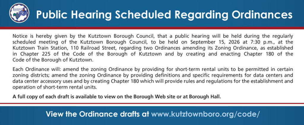Public Hearing Scheduled Regarding Ordinances: Notice is hereby given by the Kutztown Borough Council, that a public hearing will be held during the regularly scheduled meeting of the Kutztown Borough Council, to be held on September 15, 2026 at 7:30 p.m., at the Kutztown Train Station, 110 Railroad Street, regarding two Ordinances amending its Zoning Ordinance, as established in Chapter 225 of the Code of the Borough of Kutztown and by creating and enacting Chapter 180 of the Code of the Borough of Kutztown. Each Ordinance will: amend the zoning Ordinance by providing for short-term rental units to be permitted in certain zoning districts; amend the zoning Ordinance by providing definitions and specific requirements for data centers and data center accessory uses and by creating Chapter 180 which will provide rules and regulations for the establishment and operation of short-term rental units. A full copy of each draft is available to view on the Borough Web site or at Borough Hall. View the Ordinance drafts at www.kutztownboro.org/code/