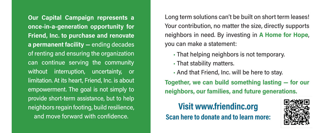 Our Capital Campaign represents a once-in-a-generation opportunity for Friend, Inc. to purchase and renovate a permanent facility — ending decades of renting and ensuring the organization can continue serving the community without interruption, uncertainty, or limitation. At its heart, Friend, Inc. is about empowerment. The goal is not simply to provide short-term assistance, but to help neighbors regain footing, build resilience, and move forward with confidence. Long term solutions can’t be built on short term leases! Your contribution, no matter the size, directly supports neighbors in need. By investing in A Home for Hope, you can make a statement: • That helping neighbors is not temporary. • That stability matters. • And that Friend, Inc. will be here to stay. Together, we can build something lasting — for our neighbors, our families, and future generations. Visit www.friendinc.org