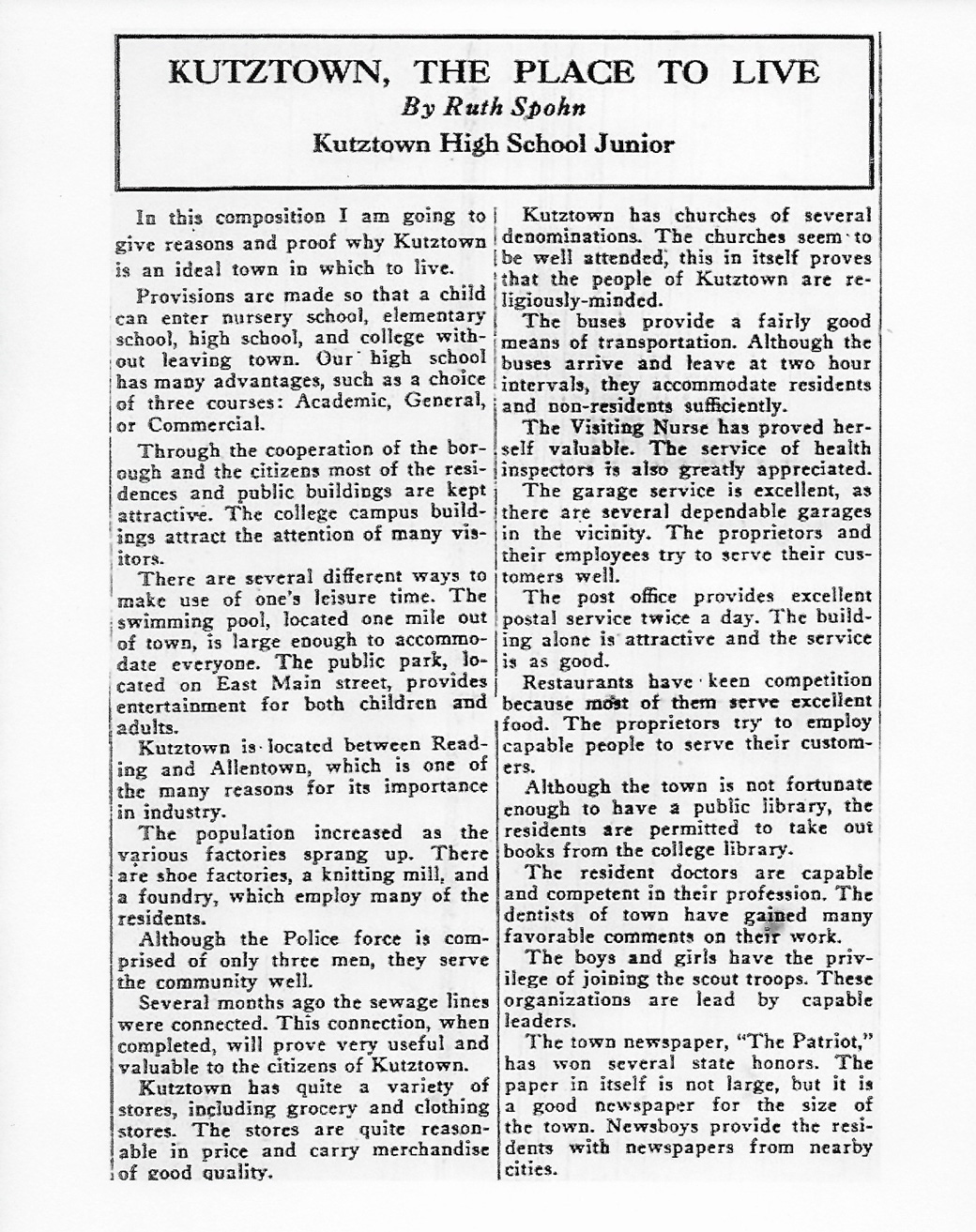 "Kutztown, the Place to Live" By Ruth Spohn, Kutztown High School Junior, 1941. In this composition I am going to give reasons and proof why Kutztown is an ideal town in which to live. Provisions are made so that a child can enter nursery school, elementary school, high school, and college without leaving town. Our high school has many advantages, such as a choice of three courses: Academic, General, or Commercial. Through the cooperation of the borough and the citizens most of the residences and public buildings are kept attractive. The college campus buildings attract the attention of many visitors. There are several different ways to make use of one’s leisure time. The swimming pool, located one mild out of town, is large enough to accommodate everyone. The public park, located on East Main street, provides entertainment for both children and adults. Kutztown is located between Reading and Allentown, which is one of the many reasons for its importance in industry. The population increased as the various factories sprang up. There are shoe factories, a knitting mill, and a foundry, which employ many of the residents. Although the Police force is comprised of only three men, they serve the community well. Severy months ago the sewage lines were connected. This connection, when completed, will prove very useful and valuable to the citizens of Kutztown. Kutztown has quite a variety of stores, including grocery and clothing stores. The stores are quite reasonable in price and carry merchandise of good quality. Kutztown has churches of several denominations. The churches seem to be well attended, this in itself proves that the people of Kutztown are religiously-minded. The buses provide a fairly good means of transportation. Although the buses arrive and leave at two-hour intervals, they accommodate residents and non-residents sufficiently. The Visiting Nurse has proved herself valuable. The service of health inspectors is also greatly appreciated. The garage service is excellent, as there are several dependable garages in the vicinity. The proprietors and their employees try to serve their customers well. The post office provides excellent postal service twice a day. The building alone is attractive and the service is as good. Restaurants have keen competition because most of them serve excellent food. The proprietors try to employ capable people to serve their customers. Although the town is not fortunate enough to have a public library, the residents are permitted to take out books from the college library. The resident doctors are capable and competent in their profession. The dentists of town have gained many favorable comments on their work. The boys and girls have the privilege of joining the scout troops. These organizations are lead by capable leaders. The town newspaper, “The Patriot,” has won several state honors. The paper in itself is not large, but it is a good newspaper for the size of the town. Newsboys provide the residents with newspapers from nearby cities.