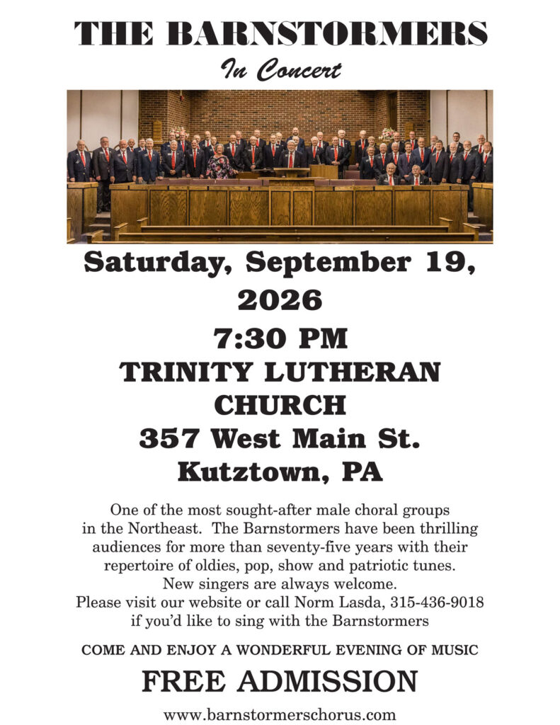 The Barnstormers in Concert, Saturday, September 19, 7:30 pm at Trinity Lutheran Church, 357 W Main Street, Kutztown, PA. One of the most sought-after male choral groups in the Northeast. The Barnstormers have been thrilling audiences for more than seventy-five years with their repertoire of oldies, pop, show and patriotic tunes. New singers are always welcome. Please visit our website or call Norm Lasda, 315-436-9018 if you'd like to sing with the Barnstormers. COME AND ENJOY A WONDERFUL EVENING OF MUSIC. FREE ADMISSION. www.barnstormerschorus.