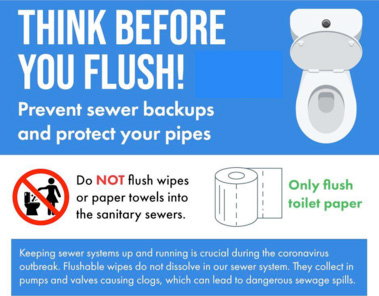 Think before you flush! Prevent sewer backups and protect your pipes. Do NOT flush wipes or paper towels into the sanitary sewers. Only flush toilet paper. Keeping sewer systems up and running is crucial during the coronavirus outbreak. Flushable wipes do not dissolve in our sewer system. They collect in pumps and valves causing clogs, which can lead to dangerous sewer spills. 